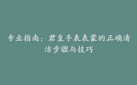 专业指南:君皇手表表蒙的正确清洁步骤与技巧