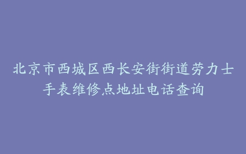 北京市西城区西长安街街道劳力士手表维修点地址电话查询