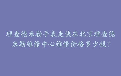 理查德米勒手表走快在北京理查德米勒维修中心维修价格多少钱?