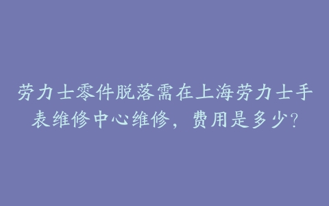 劳力士零件脱落需在上海劳力士手表维修中心维修，费用是多少？