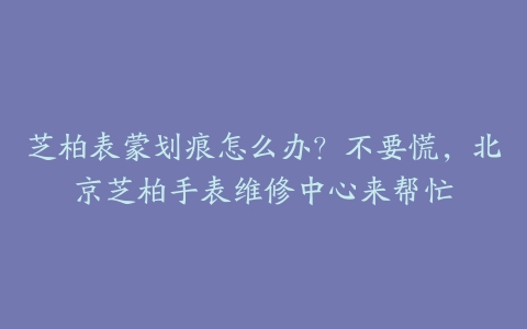 芝柏表蒙划痕怎么办？不要慌，北京芝柏手表维修中心来帮忙