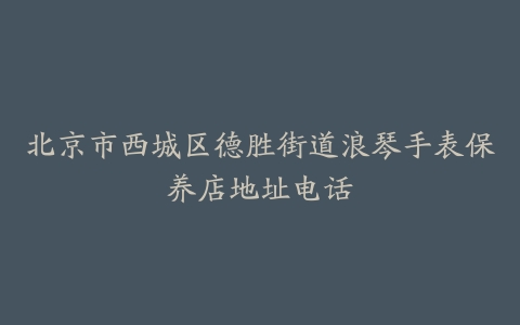 北京市西城区德胜街道浪琴手表保养店地址电话