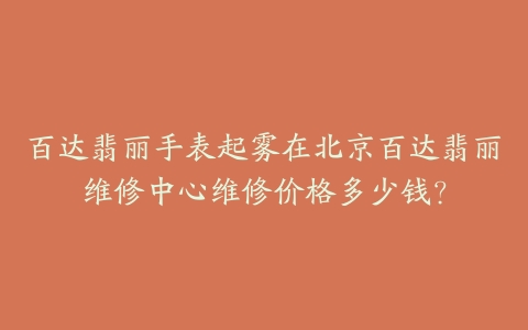 百达翡丽手表起雾在北京百达翡丽维修中心维修价格多少钱？