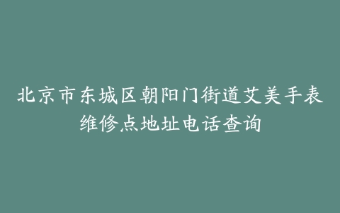 北京市东城区朝阳门街道艾美手表维修点地址电话查询