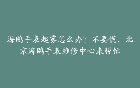 海鸥手表起雾怎么办?不要慌,北京海鸥手表维修中心来帮忙