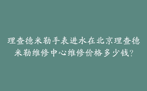 理查德米勒手表进水在北京理查德米勒维修中心维修价格多少钱?