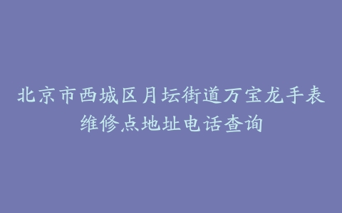 北京市西城区月坛街道万宝龙手表维修点地址电话查询