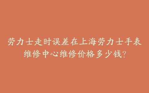 劳力士走时误差在上海劳力士手表维修中心维修价格多少钱?