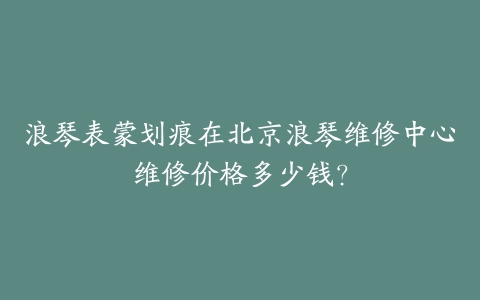浪琴表蒙划痕在北京浪琴维修中心维修价格多少钱?