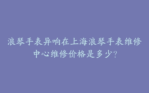 浪琴手表异响在上海浪琴手表维修中心维修价格是多少？