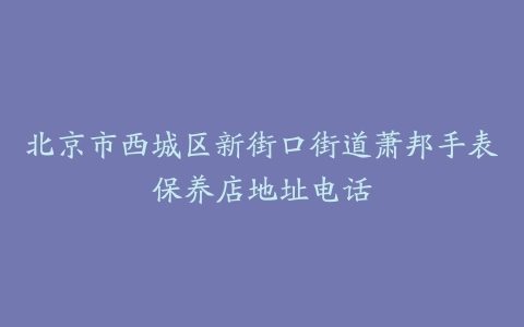 北京市西城区新街口街道萧邦手表保养店地址电话