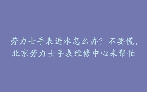 劳力士手表进水怎么办?不要慌,北京劳力士手表维修中心来帮忙