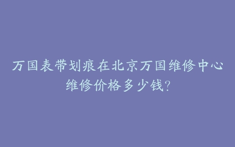 万国表带划痕在北京万国维修中心维修价格多少钱？