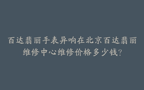 百达翡丽手表异响在北京百达翡丽维修中心维修价格多少钱?