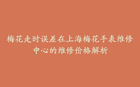 梅花走时误差在上海梅花手表维修中心的维修价格解析