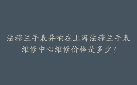 法穆兰手表异响在上海法穆兰手表维修中心维修价格是多少？