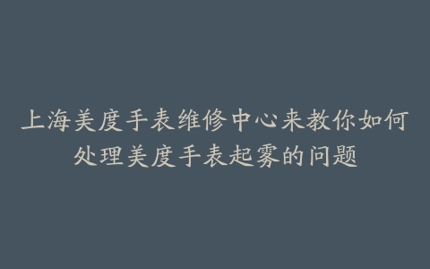 上海美度手表维修中心来教你如何处理美度手表起雾的问题