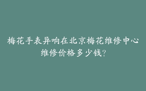 梅花手表异响在北京梅花维修中心维修价格多少钱?