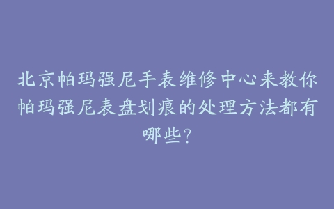 北京帕玛强尼手表维修中心来教你帕玛强尼表盘划痕的处理方法都有哪些?