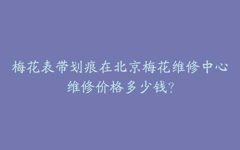 梅花表带划痕在北京梅花维修中心维修价格多少钱?