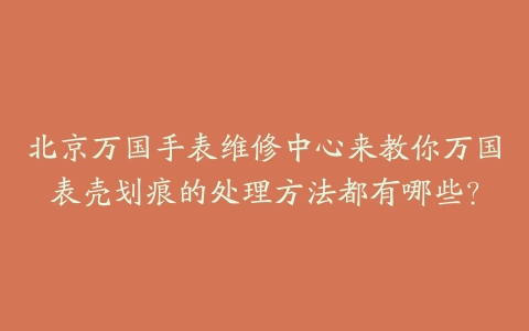 北京万国手表维修中心来教你万国表壳划痕的处理方法都有哪些?