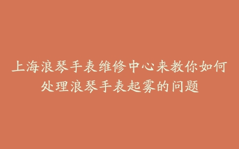 上海浪琴手表维修中心来教你如何处理浪琴手表起雾的问题