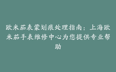 欧米茄表蒙划痕处理指南:上海欧米茄手表维修中心为您提供专业帮助