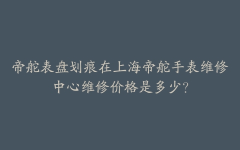 帝舵表盘划痕在上海帝舵手表维修中心维修价格是多少?