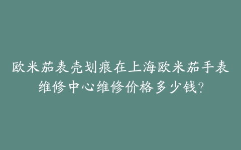 欧米茄表壳划痕在上海欧米茄手表维修中心维修价格多少钱?