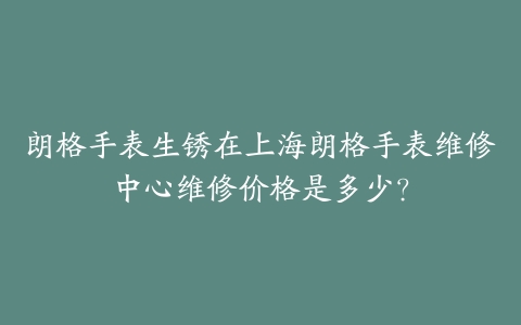 朗格手表生锈在上海朗格手表维修中心维修价格是多少？