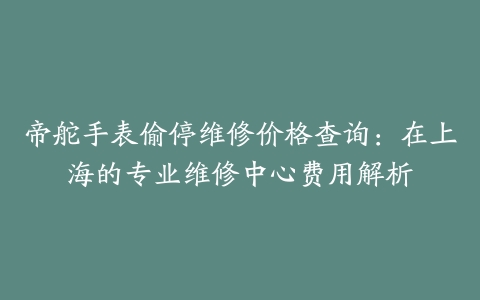 帝舵手表偷停维修价格查询：在上海的专业维修中心费用解析