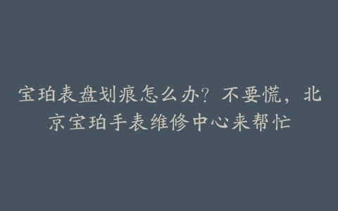 宝珀表盘划痕怎么办?不要慌,北京宝珀手表维修中心来帮忙