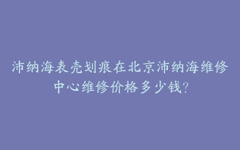 沛纳海表壳划痕在北京沛纳海维修中心维修价格多少钱？