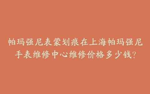帕玛强尼表蒙划痕在上海帕玛强尼手表维修中心维修价格多少钱?
