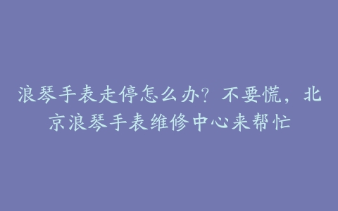 浪琴手表走停怎么办?不要慌,北京浪琴手表维修中心来帮忙