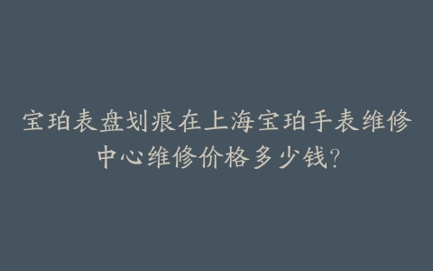 宝珀表盘划痕在上海宝珀手表维修中心维修价格多少钱?