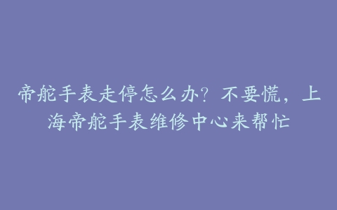 帝舵手表走停怎么办？不要慌，上海帝舵手表维修中心来帮忙