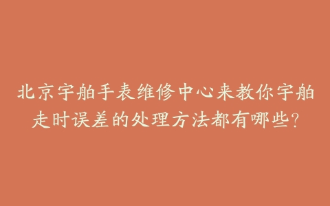 北京宇舶手表维修中心来教你宇舶走时误差的处理方法都有哪些？