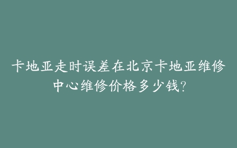 卡地亚走时误差在北京卡地亚维修中心维修价格多少钱？