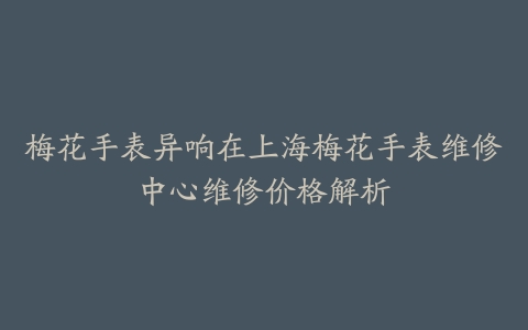 梅花手表异响在上海梅花手表维修中心维修价格解析