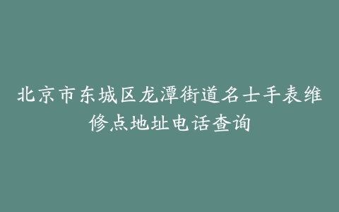 北京市东城区龙潭街道名士手表维修点地址电话查询