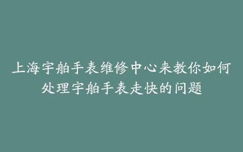 上海宇舶手表维修中心来教你如何处理宇舶手表走快的问题