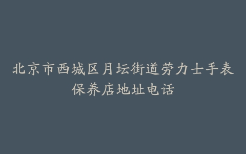 北京市西城区月坛街道劳力士手表保养店地址电话