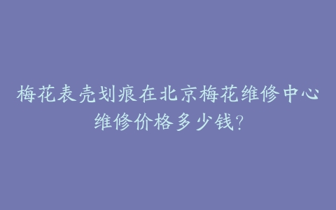 梅花表壳划痕在北京梅花维修中心维修价格多少钱?