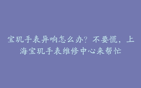 宝玑手表异响怎么办?不要慌,上海宝玑手表维修中心来帮忙