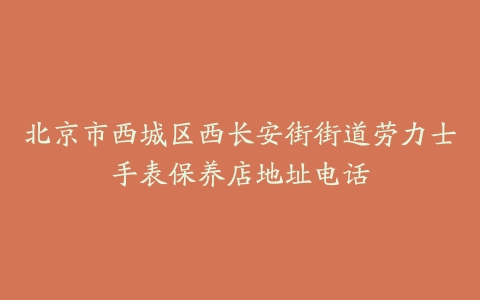 北京市西城区西长安街街道劳力士手表保养店地址电话