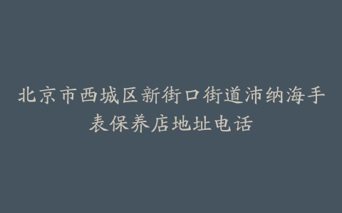 北京市西城区新街口街道沛纳海手表保养店地址电话