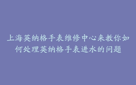 上海英纳格手表维修中心来教你如何处理英纳格手表进水的问题