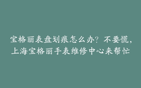 宝格丽表盘划痕怎么办？不要慌，上海宝格丽手表维修中心来帮忙