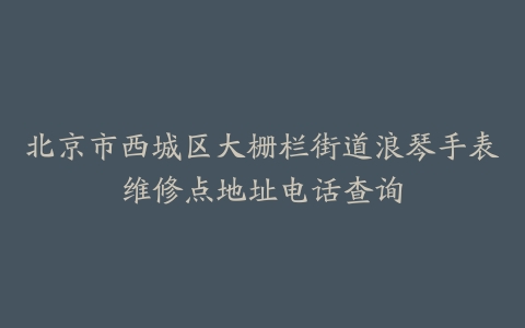 北京市西城区大栅栏街道浪琴手表维修点地址电话查询